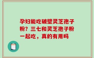 孕妇能吃破壁灵芝孢子粉？三七和灵芝孢子粉一起吃，真的有用吗