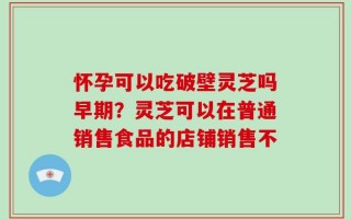 怀孕可以吃破壁灵芝吗早期？灵芝可以在普通销售食品的店铺销售不