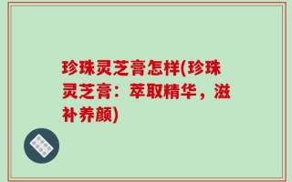 珍珠灵芝膏怎样(珍珠灵芝膏：萃取精华，滋补养颜)