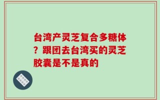 台湾产灵芝复合多糖体？跟团去台湾买的灵芝胶囊是不是真的