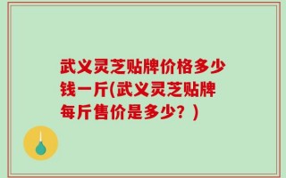 武义灵芝贴牌价格多少钱一斤(武义灵芝贴牌每斤售价是多少？)