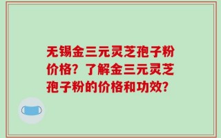 无锡金三元灵芝孢子粉价格？了解金三元灵芝孢子粉的价格和功效？