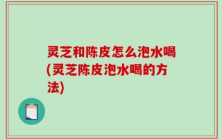 灵芝和陈皮怎么泡水喝(灵芝陈皮泡水喝的方法)