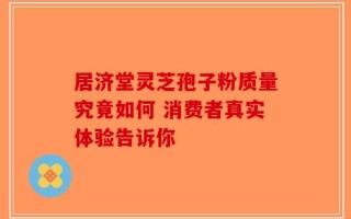 居济堂灵芝孢子粉质量究竟如何 消费者真实体验告诉你