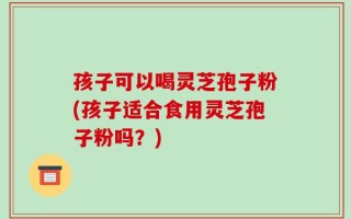 孩子可以喝灵芝孢子粉(孩子适合食用灵芝孢子粉吗？)