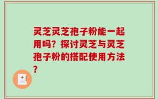 灵芝灵芝孢子粉能一起用吗？探讨灵芝与灵芝孢子粉的搭配使用方法？