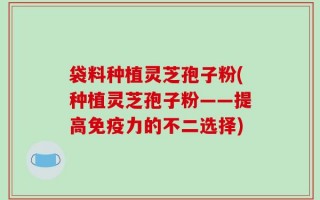 袋料种植灵芝孢子粉(种植灵芝孢子粉——提高免疫力的不二选择)