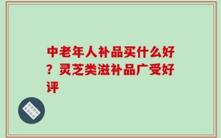 中老年人补品买什么好？灵芝类滋补品广受好评