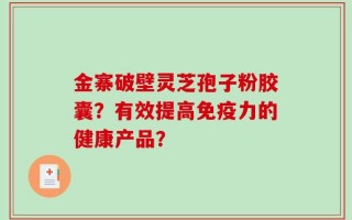 金寨破壁灵芝孢子粉胶囊？有效提高免疫力的健康产品？