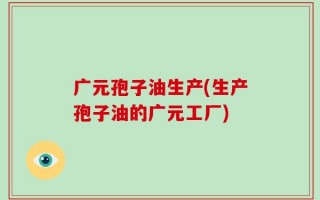 广元孢子油生产(生产孢子油的广元工厂)