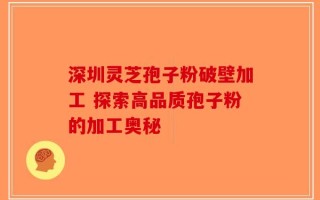 深圳灵芝孢子粉破壁加工 探索高品质孢子粉的加工奥秘