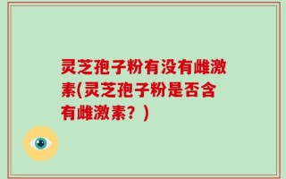 灵芝孢子粉有没有雌激素(灵芝孢子粉是否含有雌激素？)