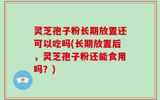 灵芝孢子粉长期放置还可以吃吗(长期放置后，灵芝孢子粉还能食用吗？)