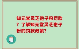 知元堂灵芝孢子粉罚款？了解知元堂灵芝孢子粉的罚款政策？