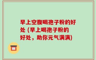 早上空腹喝孢子粉的好处 (早上喝孢子粉的好处，助你元气满满)