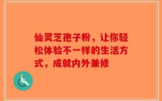 仙灵芝孢子粉，让你轻松体验不一样的生活方式，成就内外兼修