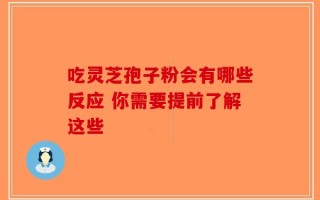 吃灵芝孢子粉会有哪些反应 你需要提前了解这些