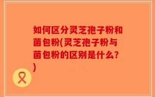 如何区分灵芝孢子粉和菌包粉(灵芝孢子粉与菌包粉的区别是什么？)
