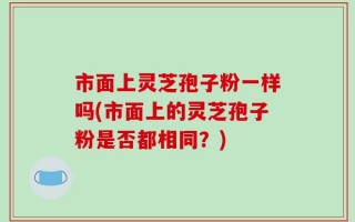市面上灵芝孢子粉一样吗(市面上的灵芝孢子粉是否都相同？)