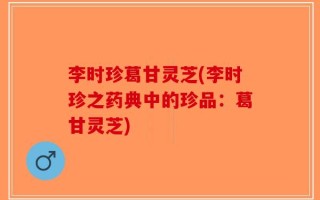 李时珍葛甘灵芝(李时珍之药典中的珍品：葛甘灵芝)
