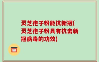灵芝孢子粉能抗新冠(灵芝孢子粉具有抗击新冠病毒的功效)