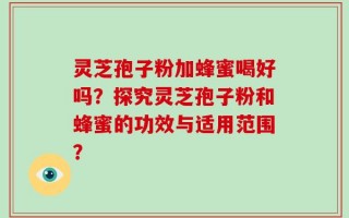 灵芝孢子粉加蜂蜜喝好吗？探究灵芝孢子粉和蜂蜜的功效与适用范围？