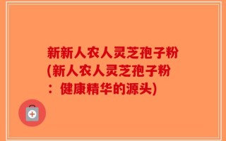 新新人农人灵芝孢子粉(新人农人灵芝孢子粉：健康精华的源头)