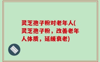 灵芝孢子粉对老年人(灵芝孢子粉，改善老年人体质，延缓衰老)
