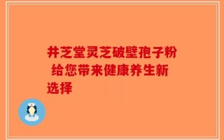 井芝堂灵芝破壁孢子粉 给您带来健康养生新选择