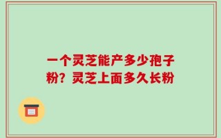 一个灵芝能产多少孢子粉？灵芝上面多久长粉
