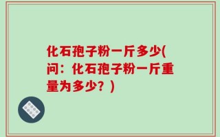 化石孢子粉一斤多少(问：化石孢子粉一斤重量为多少？)