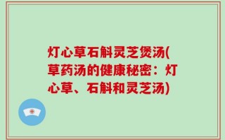 灯心草石斛灵芝煲汤(草药汤的健康秘密：灯心草、石斛和灵芝汤)