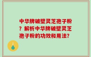 中华牌破壁灵芝孢子粉？解析中华牌破壁灵芝孢子粉的功效和用法？