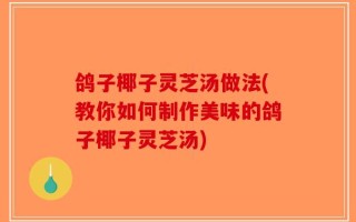 鸽子椰子灵芝汤做法(教你如何制作美味的鸽子椰子灵芝汤)