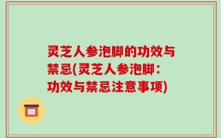 灵芝人参泡脚的功效与禁忌(灵芝人参泡脚：功效与禁忌注意事项)