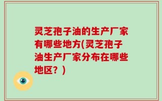 灵芝孢子油的生产厂家有哪些地方(灵芝孢子油生产厂家分布在哪些地区？)
