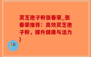 灵芝孢子粉张春荣_张春荣推荐：高效灵芝孢子粉，提升健康与活力)