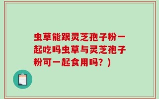 虫草能跟灵芝孢子粉一起吃吗虫草与灵芝孢子粉可一起食用吗？)