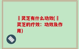 艼灵芝有什么功效(艼灵芝的疗效：功效及作用)