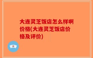 大连灵芝饭店怎么样啊价格(大连灵芝饭店价格及评价)
