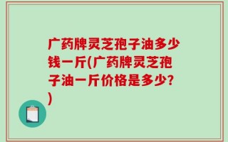 广药牌灵芝孢子油多少钱一斤(广药牌灵芝孢子油一斤价格是多少？)