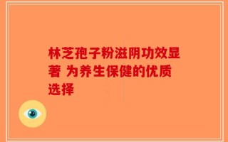 林芝孢子粉滋阴功效显著 为养生保健的优质选择