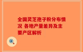 全国灵芝孢子粉分布情况 各地产量差异及主要产区解析