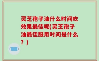 灵芝孢子油什么时间吃效果最佳呢(灵芝孢子油最佳服用时间是什么？)
