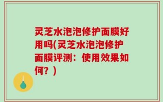 灵芝水泡泡修护面膜好用吗(灵芝水泡泡修护面膜评测：使用效果如何？)