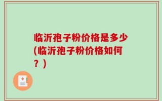 临沂孢子粉价格是多少(临沂孢子粉价格如何？)