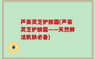 芦荟灵芝护肤霜(芦荟灵芝护肤霜——天然鲜活肌肤必备)