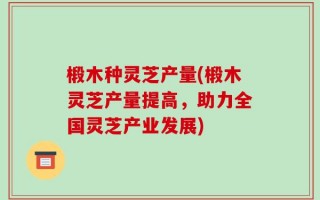 椴木种灵芝产量(椴木灵芝产量提高，助力全国灵芝产业发展)