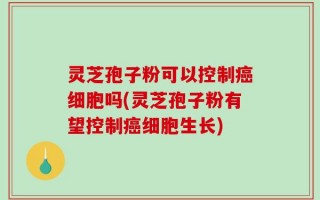 灵芝孢子粉可以控制癌细胞吗(灵芝孢子粉有望控制癌细胞生长)