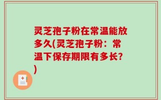 灵芝孢子粉在常温能放多久(灵芝孢子粉：常温下保存期限有多长？)